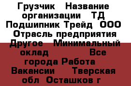 Грузчик › Название организации ­ ТД Подшипник Трейд, ООО › Отрасль предприятия ­ Другое › Минимальный оклад ­ 35 000 - Все города Работа » Вакансии   . Тверская обл.,Осташков г.